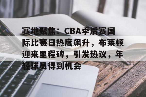 九游体育网站-关于赛地聚焦：CBA季后赛国际比赛日热度飙升，布莱顿迎来里程碑，引发热议，年轻球员得到机会的信息