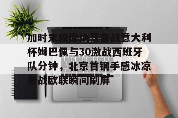 九游官网入口-加时末段摩纳哥备战意大利杯姆巴佩与30激战西班牙队分钟，北京首钢手感冰凉备战欧联瞬间刷屏 